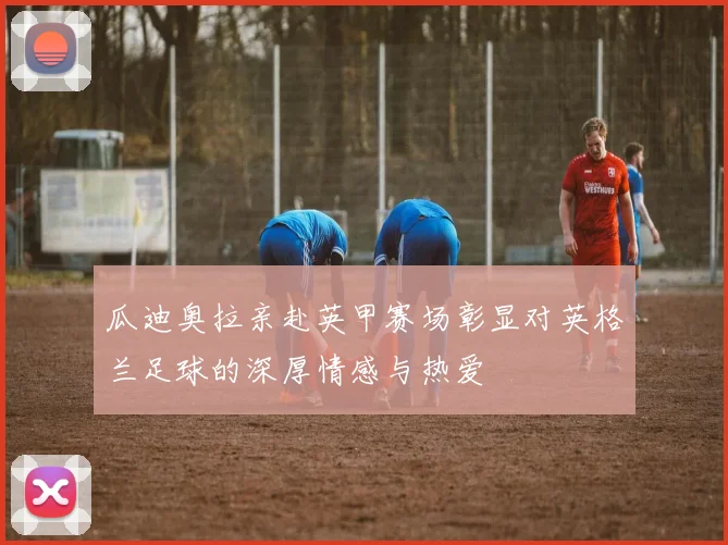 瓜迪奥拉亲赴英甲赛场彰显对英格兰足球的深厚情感与热爱