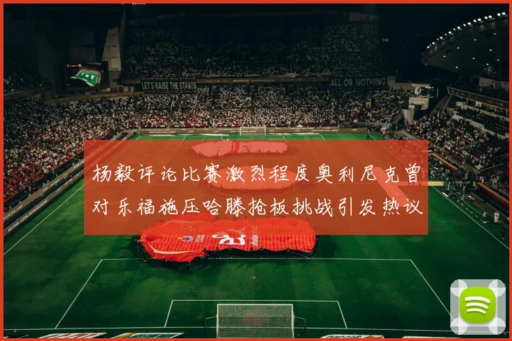 杨毅评论比赛激烈程度奥利尼克曾对乐福施压哈滕抢板挑战引发热议