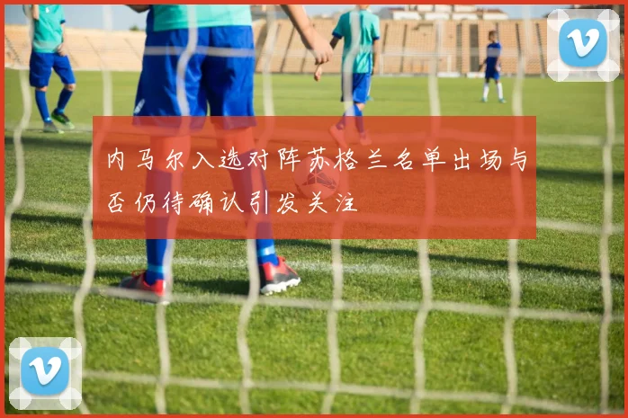 内马尔入选对阵苏格兰名单出场与否仍待确认引发关注