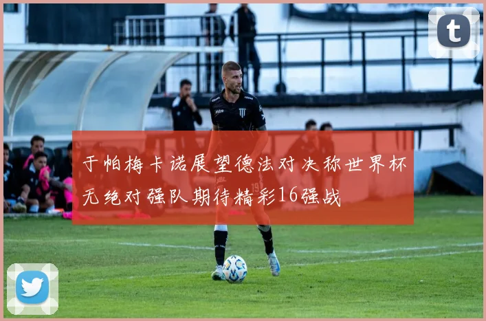 于帕梅卡诺展望德法对决称世界杯无绝对强队期待精彩16强战