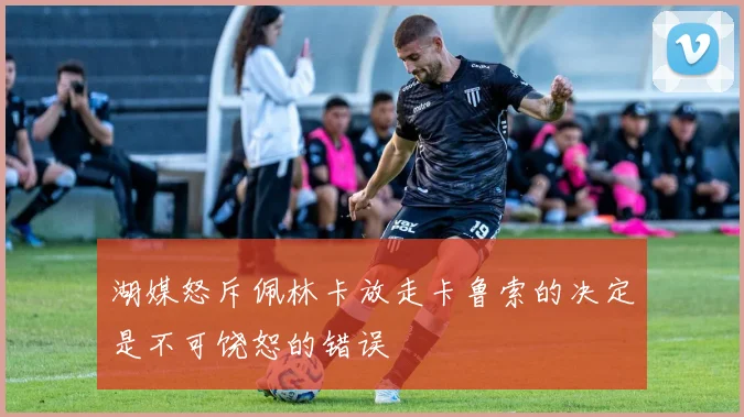 湖媒怒斥佩林卡放走卡鲁索的决定是不可饶恕的错误