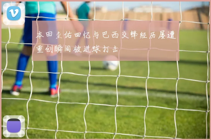本田圭佑回忆与巴西交锋经历屡遭重创瞬间被进球打击