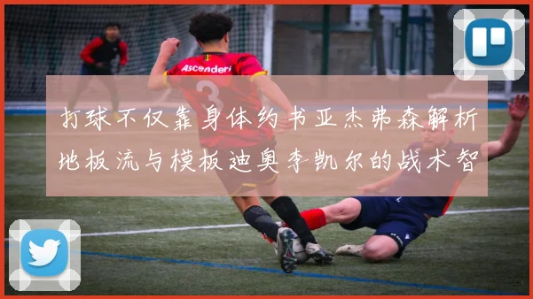 打球不仅靠身体约书亚杰弗森解析地板流与模板迪奥李凯尔的战术智慧