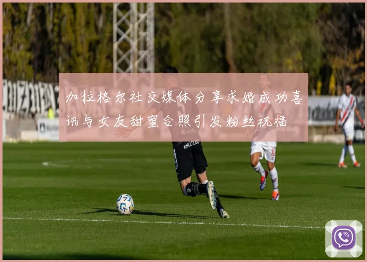 加拉格尔社交媒体分享求婚成功喜讯与女友甜蜜合照引发粉丝祝福
