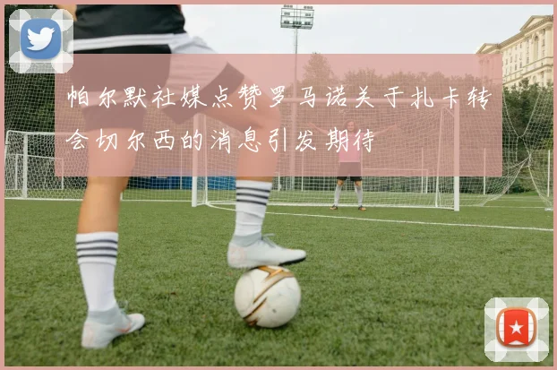 帕尔默社媒点赞罗马诺关于扎卡转会切尔西的消息引发期待