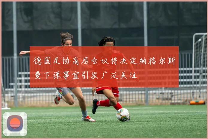 德国足协高层会议将决定纳格尔斯曼下课事宜引发广泛关注