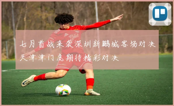 七月首战来袭深圳新鹏城客场对决天津津门虎期待精彩对决